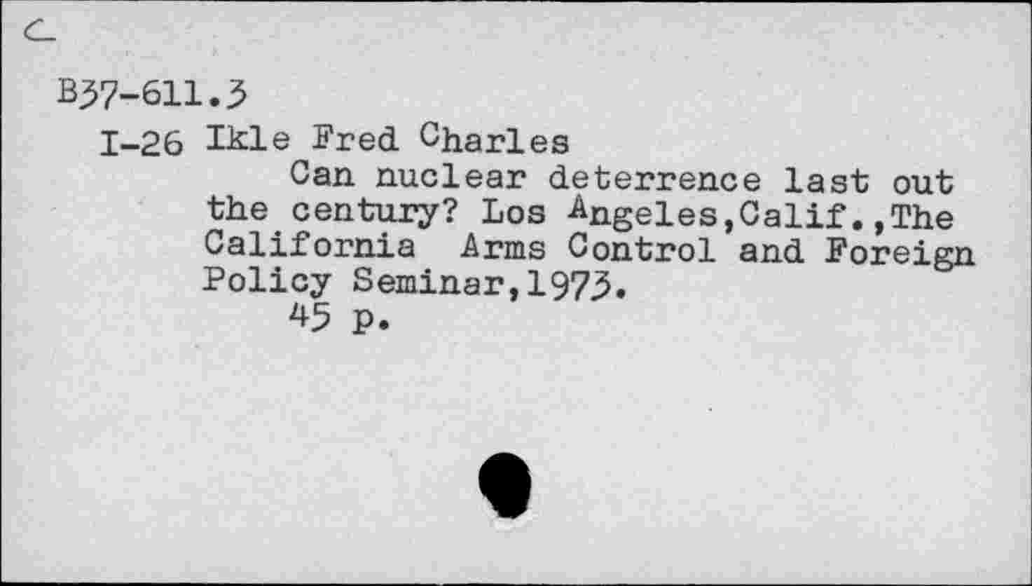 ﻿BJ7-611.3
1-26 Ihle Fred Charles
Can nuclear deterrence last out the century? Los Angeles,Calif.,The California Arms Control and Foreign Policy Seminar,1973.
45 P.